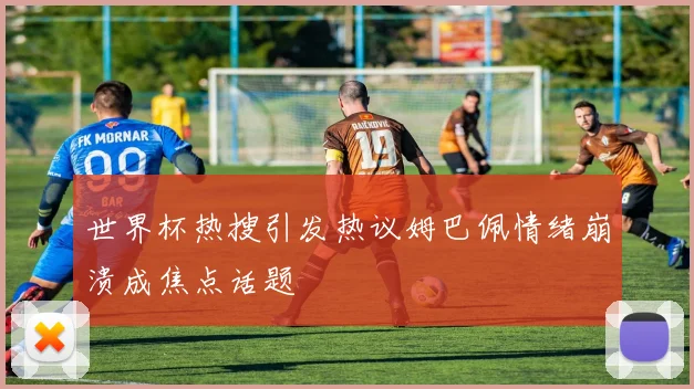 世界杯热搜引发热议姆巴佩情绪崩溃成焦点话题