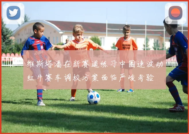 维斯塔潘在新赛道练习中圈速波动红牛赛车调校方案面临严峻考验