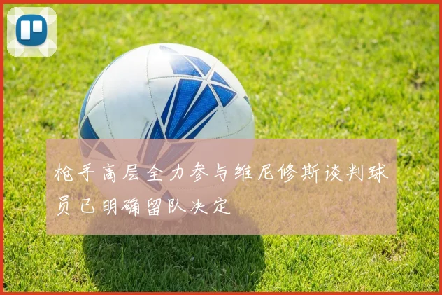 枪手高层全力参与维尼修斯谈判球员已明确留队决定