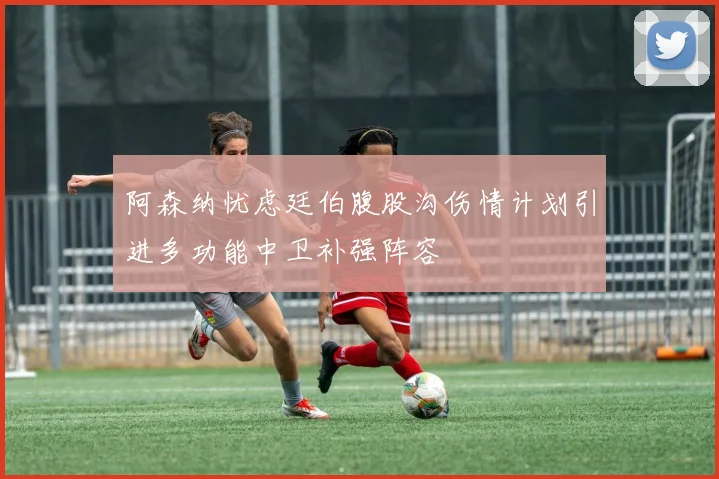 阿森纳忧虑廷伯腹股沟伤情计划引进多功能中卫补强阵容