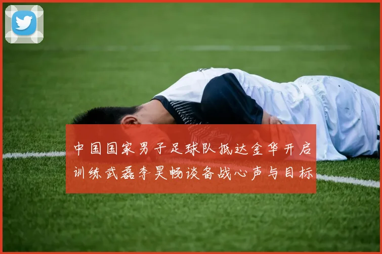 中国国家男子足球队抵达金华开启训练武磊李昊畅谈备战心声与目标