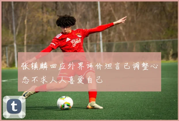 张镇麟回应外界评价坦言已调整心态不求人人喜爱自己