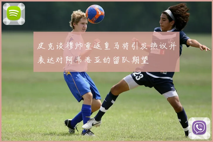 皮克谈穆帅重返皇马将引发热议并表达对阿韦洛亚的留队期望