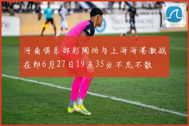河南俱乐部彩陶坊与上海海港激战在即6月27日19点35分不见不散