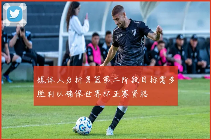 媒体人分析男篮第二阶段目标需多胜利以确保世界杯正赛资格