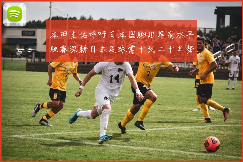 本田圭佑呼吁日本国脚进军高水平联赛深耕日本足球需十到二十年努力