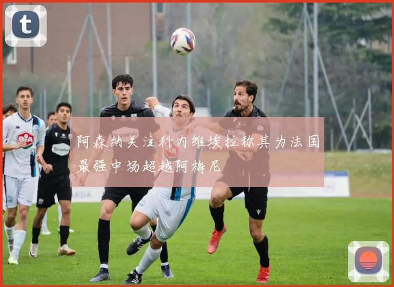 阿森纳关注科内维埃拉称其为法国最强中场超越阿梅尼
