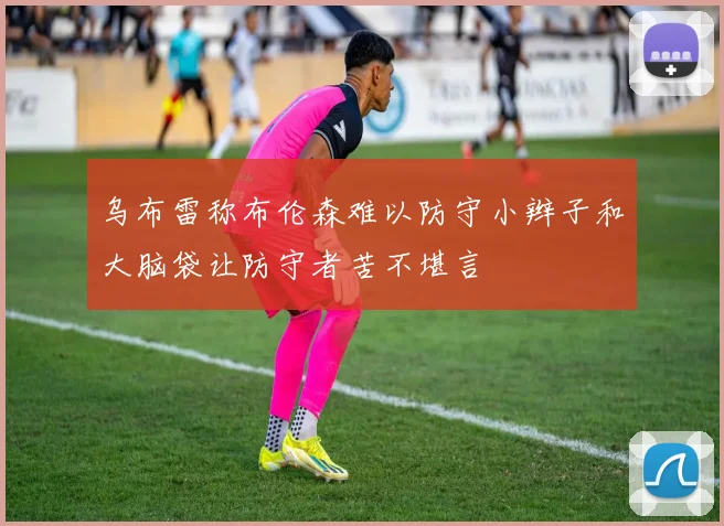 乌布雷称布伦森难以防守小辫子和大脑袋让防守者苦不堪言