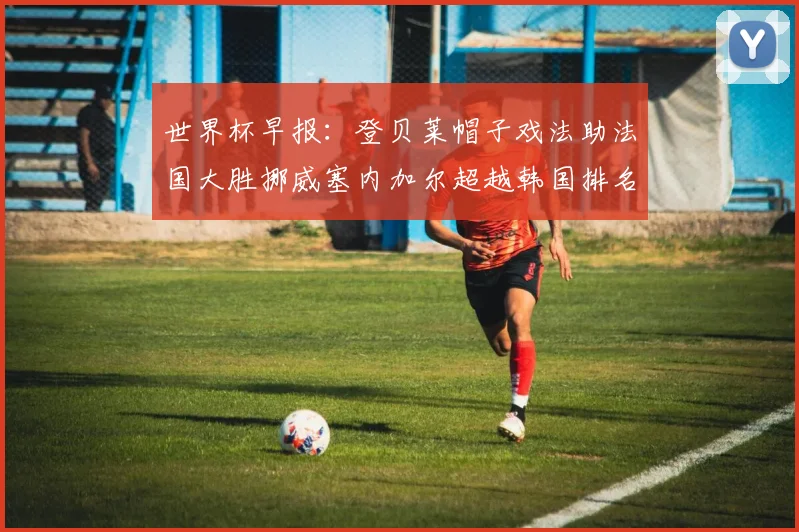 世界杯早报：登贝莱帽子戏法助法国大胜挪威塞内加尔超越韩国排名提升