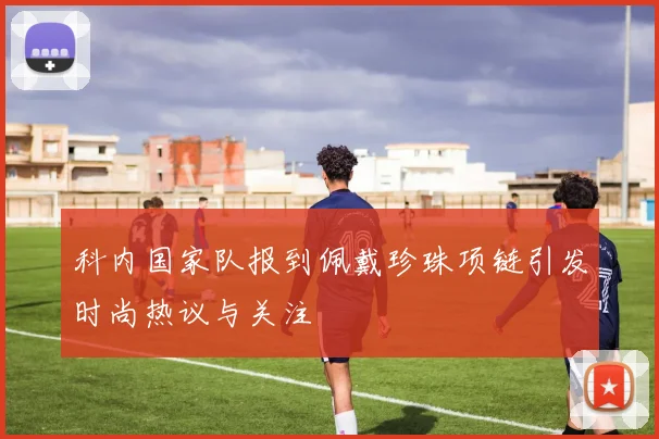 科内国家队报到佩戴珍珠项链引发时尚热议与关注