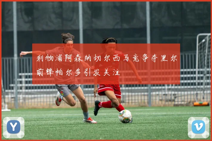 利物浦阿森纳切尔西马竞争夺里尔前锋帕尔多引发关注
