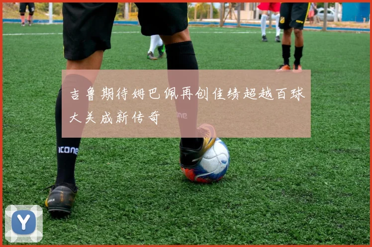 吉鲁期待姆巴佩再创佳绩超越百球大关成新传奇