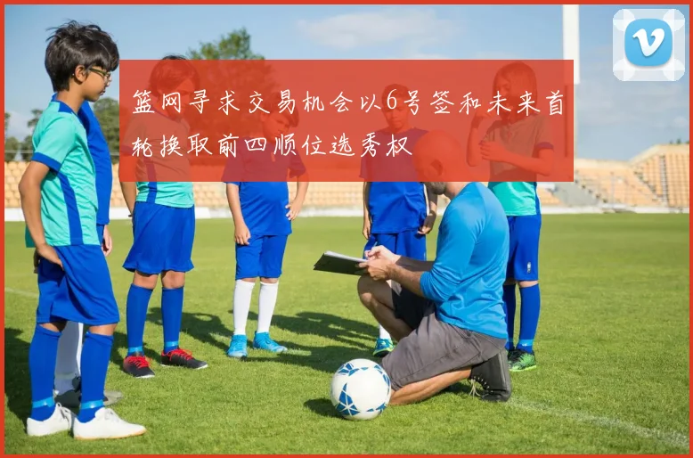 篮网寻求交易机会以6号签和未来首轮换取前四顺位选秀权