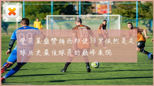 登贝莱盛赞梅西即使38岁依然是足球历史最佳球员的巅峰表现