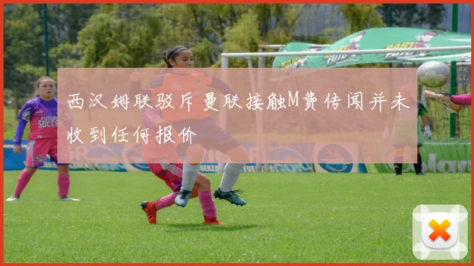 西汉姆联驳斥曼联接触M费传闻并未收到任何报价
