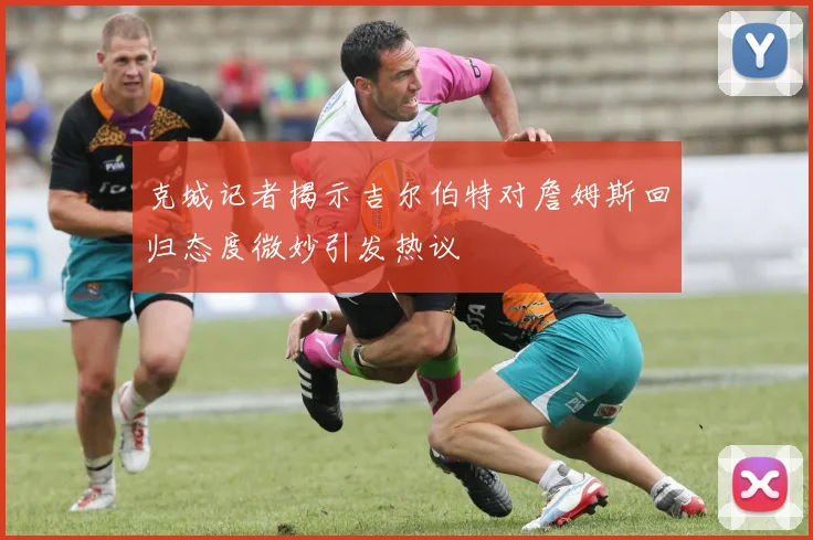 克城记者揭示吉尔伯特对詹姆斯回归态度微妙引发热议