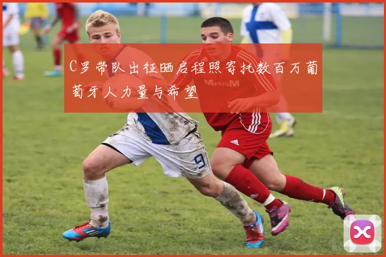 C罗带队出征晒启程照寄托数百万葡萄牙人力量与希望