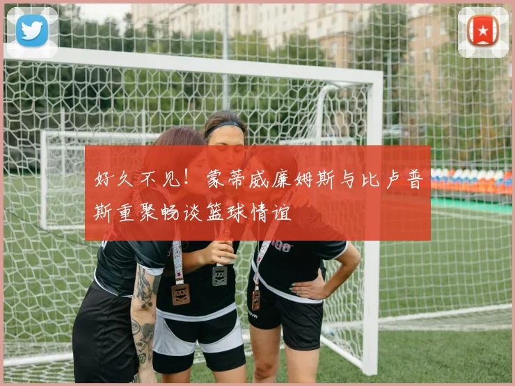 好久不见！蒙蒂威廉姆斯与比卢普斯重聚畅谈篮球情谊