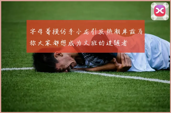 字母哥模仿李小龙引发热潮库兹马称大家都想成为文班的追随者