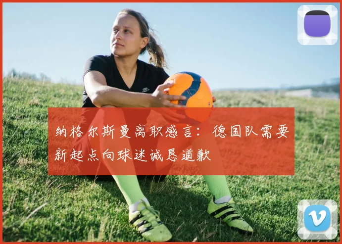 纳格尔斯曼离职感言：德国队需要新起点向球迷诚恳道歉