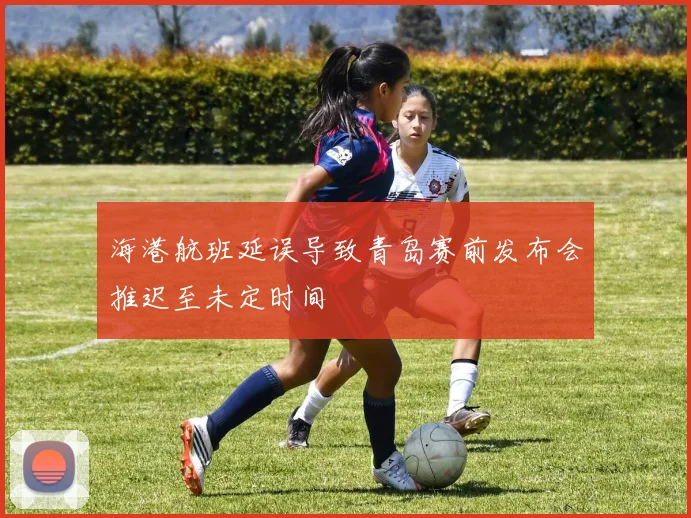 海港航班延误导致青岛赛前发布会推迟至未定时间