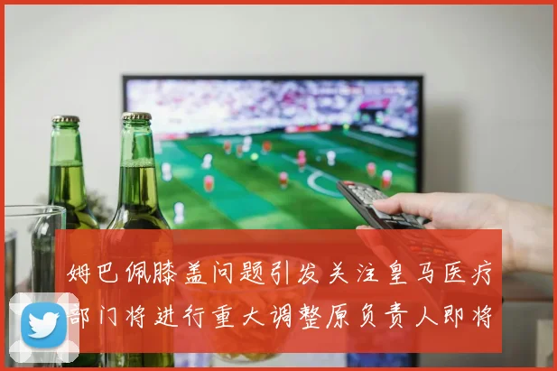 姆巴佩膝盖问题引发关注皇马医疗部门将进行重大调整原负责人即将离任
