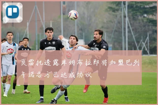 莫雷托透露库姆布拉即将加盟巴列卡诺各方已达成协议