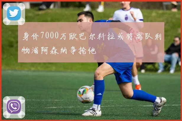 身价7000万欧巴尔科拉或将离队利物浦阿森纳争抢他
