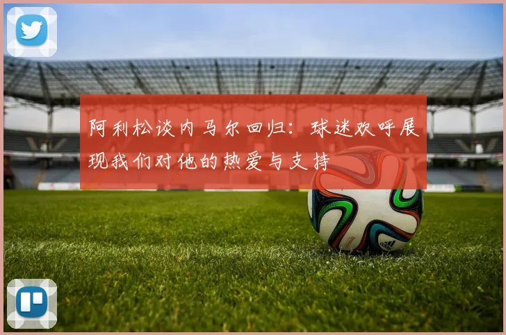 阿利松谈内马尔回归：球迷欢呼展现我们对他的热爱与支持