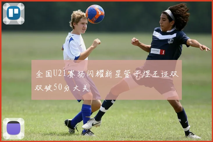 全国U21赛场闪耀新星管子煜王证双双破50分大关
