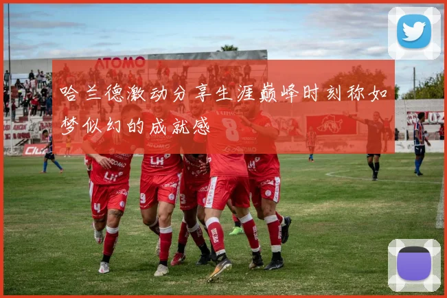 哈兰德激动分享生涯巅峰时刻称如梦似幻的成就感