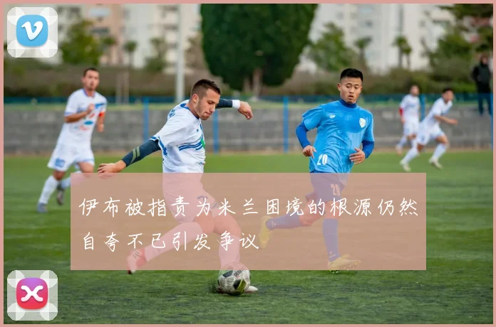 伊布被指责为米兰困境的根源仍然自夸不已引发争议