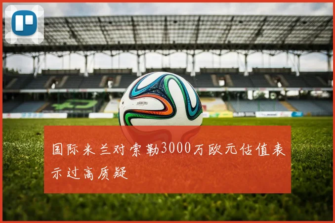 国际米兰对索勒3000万欧元估值表示过高质疑