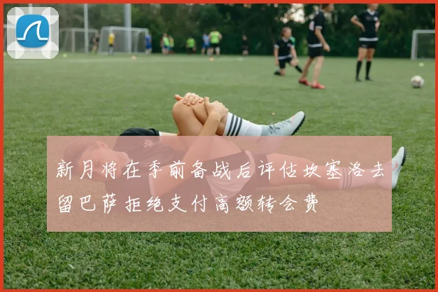 新月将在季前备战后评估坎塞洛去留巴萨拒绝支付高额转会费
