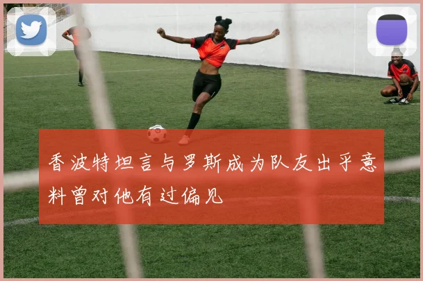 香波特坦言与罗斯成为队友出乎意料曾对他有过偏见