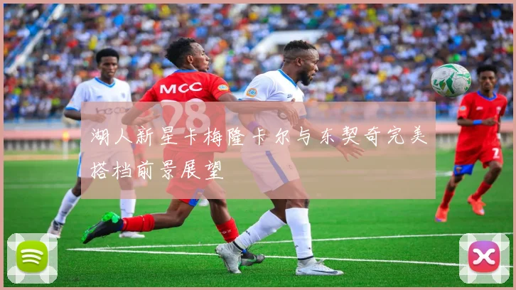 湖人新星卡梅隆卡尔与东契奇完美搭档前景展望